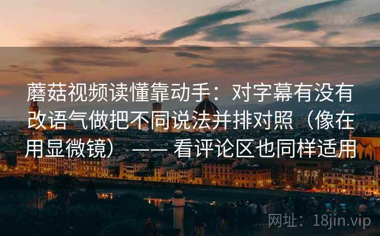 蘑菇视频读懂靠动手：对字幕有没有改语气做把不同说法并排对照（像在用显微镜） —— 看评论区也同样适用