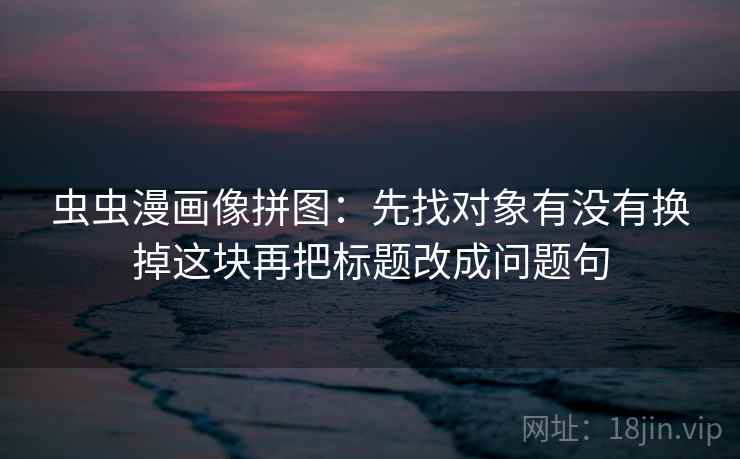 虫虫漫画像拼图:先找对象有没有换掉这块再把标题改成问题句 虫虫漫画像拼图:先找对象有没有换掉这块再把标题改成问题句