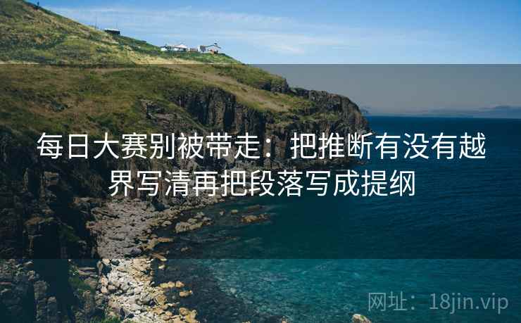 每日大赛别被带走：把推断有没有越界写清再把段落写成提纲