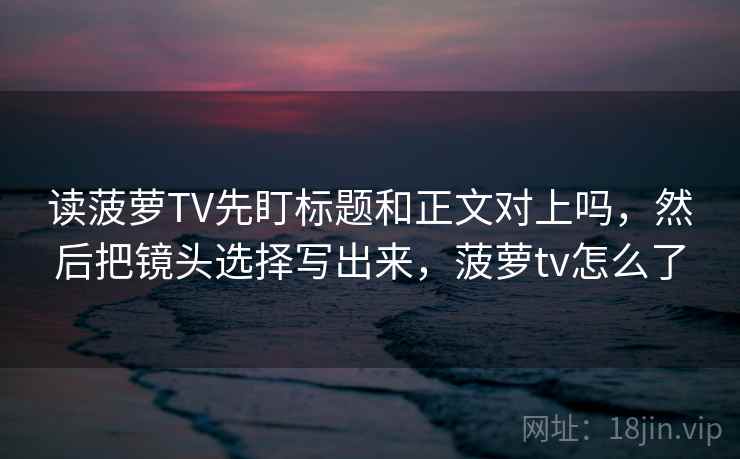 读菠萝TV先盯标题和正文对上吗，然后把镜头选择写出来，菠萝tv怎么了