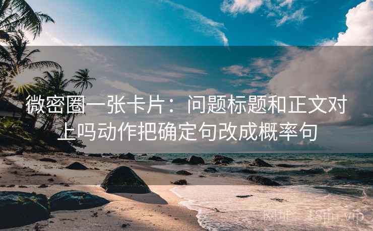 微密圈一张卡片：问题标题和正文对上吗动作把确定句改成概率句