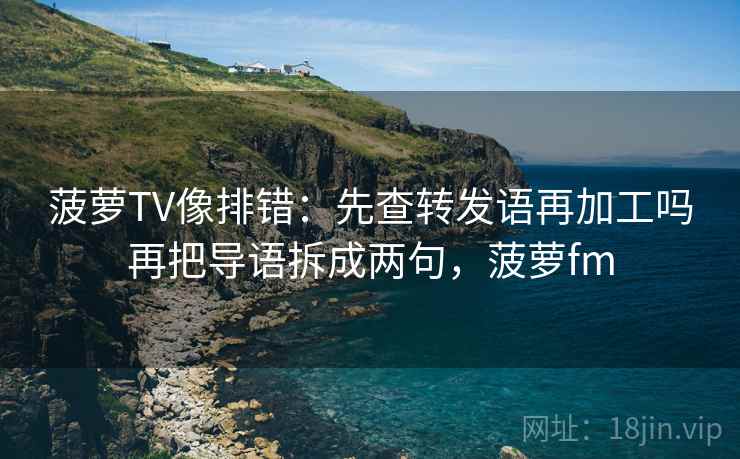 菠萝TV像排错：先查转发语再加工吗再把导语拆成两句，菠萝fm