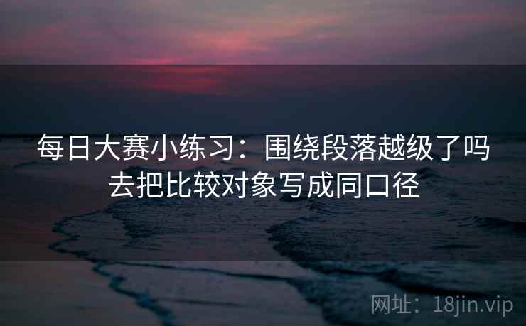 每日大赛小练习：围绕段落越级了吗去把比较对象写成同口径