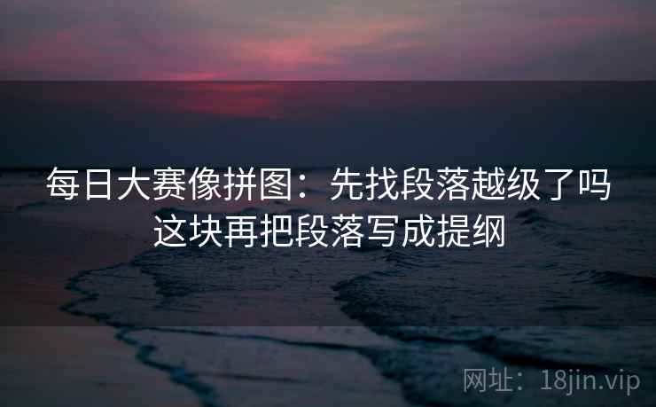 每日大赛像拼图:先找段落越级了吗这块再把段落写成提纲 每日大赛像拼图:先找段落越级了吗这块再把段落写成提纲
