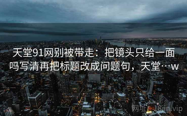 天堂91网别被带走：把镜头只给一面吗写清再把标题改成问题句，天堂…w