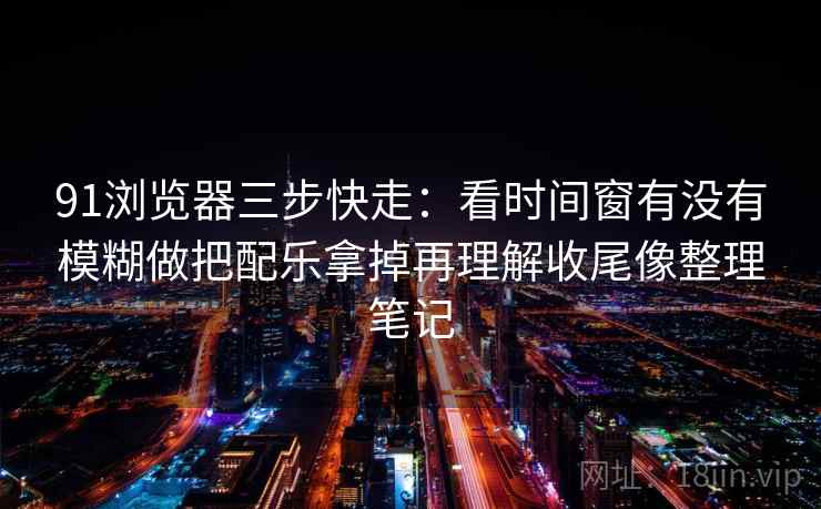91浏览器三步快走:看时间窗有没有模糊做把配乐拿掉再理解收尾像整理笔记 91浏览器三步快走:看时间窗有没有模糊做把配乐拿掉再理解收尾像整理笔记