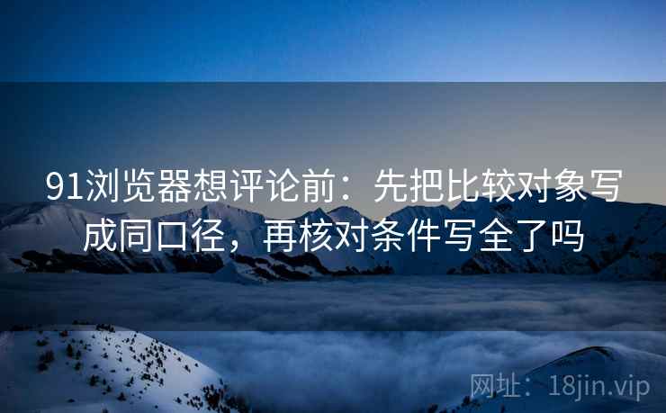91浏览器想评论前：先把比较对象写成同口径，再核对条件写全了吗