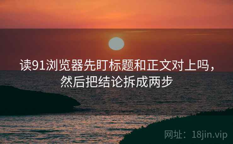 读91浏览器先盯标题和正文对上吗,然后把结论拆成两步 读91浏览器先盯标题和正文对上吗,然后把结论拆成两步