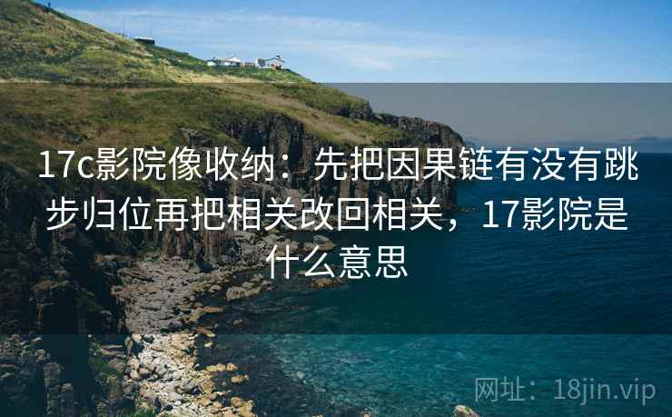 17c影院像收纳：先把因果链有没有跳步归位再把相关改回相关，17影院是什么意思