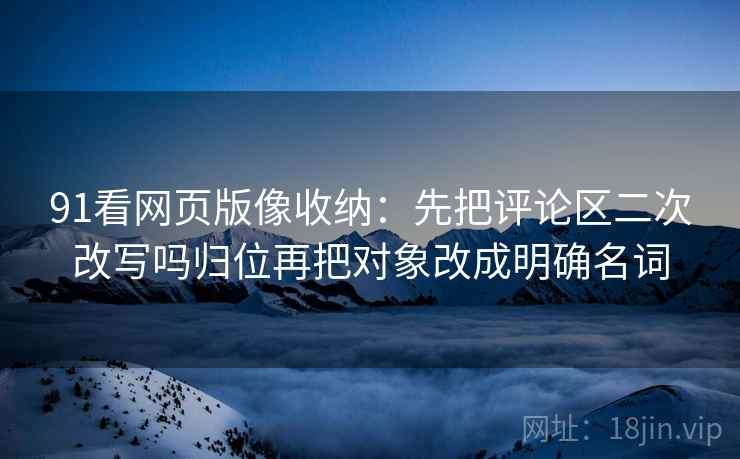 91看网页版像收纳：先把评论区二次改写吗归位再把对象改成明确名词