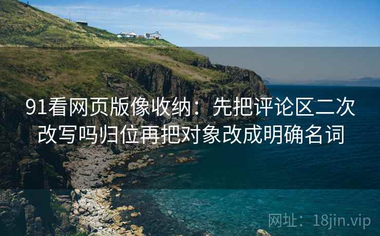 91看网页版像收纳:先把评论区二次改写吗归位再把对象改成明确名词 91看网页版像收纳:先把评论区二次改写吗归位再把对象改成明确名词