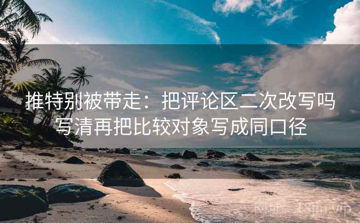 推特别被带走：把评论区二次改写吗写清再把比较对象写成同口径
