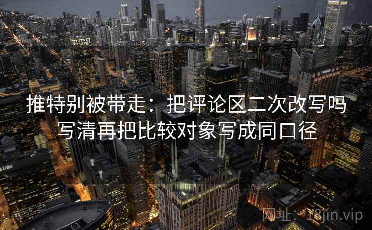 推特别被带走：把评论区二次改写吗写清再把比较对象写成同口径