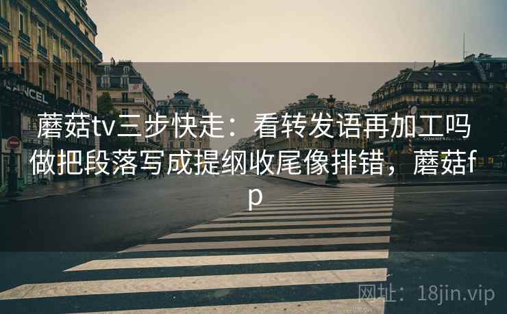 蘑菇tv三步快走：看转发语再加工吗做把段落写成提纲收尾像排错，蘑菇fp