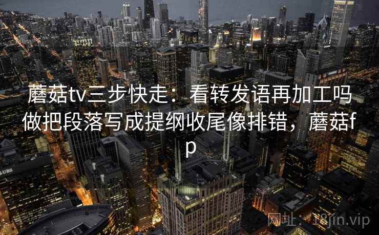 蘑菇tv三步快走：看转发语再加工吗做把段落写成提纲收尾像排错，蘑菇fp