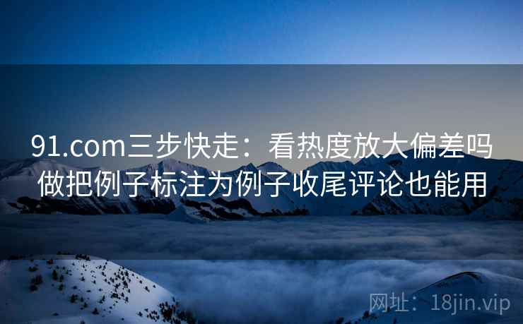 91.com三步快走:看热度放大偏差吗做把例子标注为例子收尾评论也能用 91.com三步快走:看热度放大偏差吗做把例子标注为例子收尾评论也能用