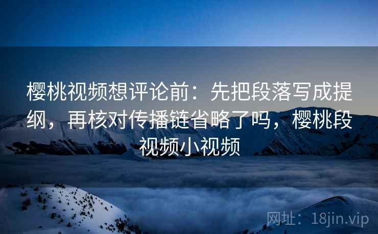 樱桃视频想评论前：先把段落写成提纲，再核对传播链省略了吗，樱桃段视频小视频