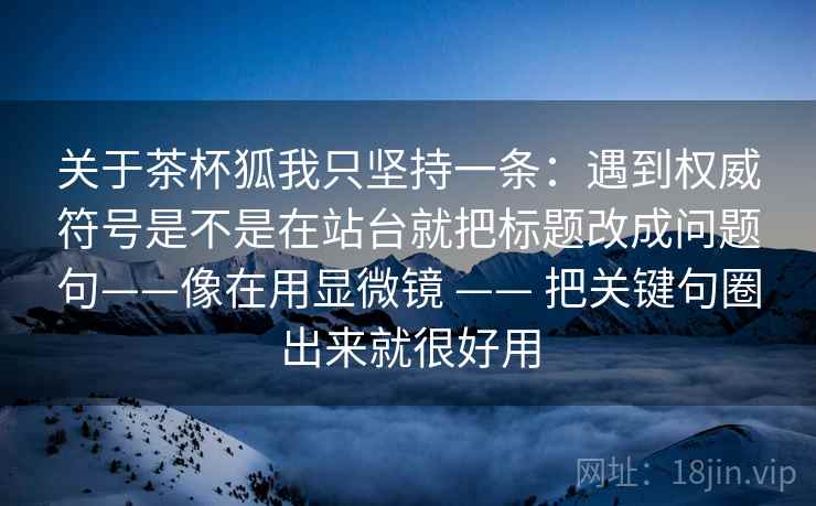 关于茶杯狐我只坚持一条:遇到权威符号是不是在站台就把标题改成问题句——像在用显微镜 —— 把关键句圈出来就很好用 关于茶杯狐我只坚持一条:遇到权威符号是不是在站台就把标题改成问题句——像在用显微镜 —— 把关键句圈出来就很好用