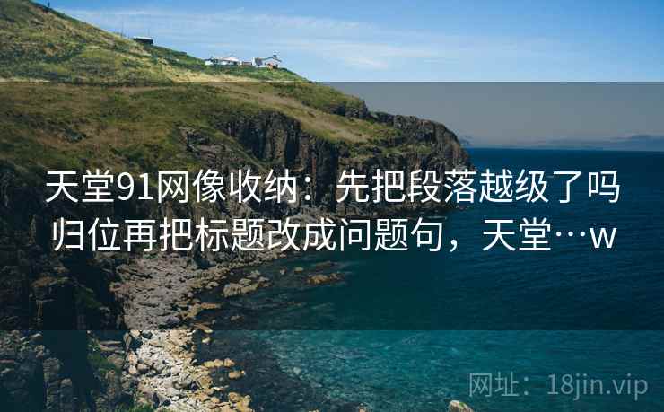 天堂91网像收纳:先把段落越级了吗归位再把标题改成问题句,天堂…w 天堂91网像收纳:先把段落越级了吗归位再把标题改成问题句,天堂…w