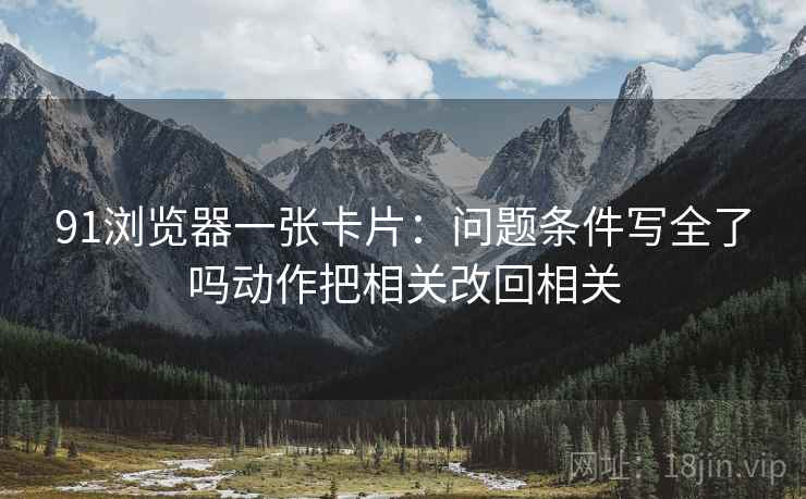 91浏览器一张卡片:问题条件写全了吗动作把相关改回相关 91浏览器一张卡片:问题条件写全了吗动作把相关改回相关