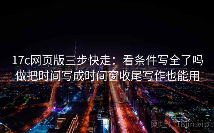17c网页版三步快走：看条件写全了吗做把时间写成时间窗收尾写作也能用