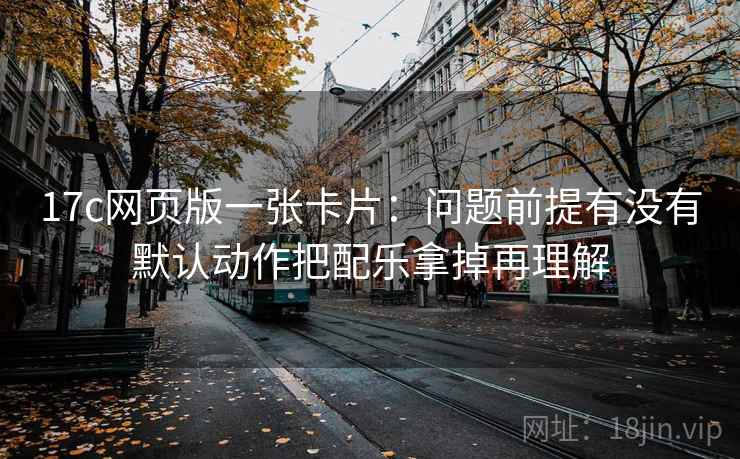 17c网页版一张卡片:问题前提有没有默认动作把配乐拿掉再理解 17c网页版一张卡片:问题前提有没有默认动作把配乐拿掉再理解