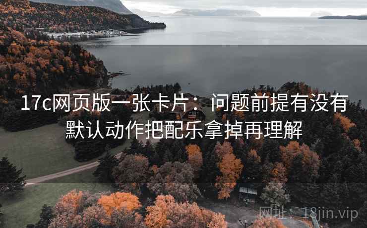 17c网页版一张卡片:问题前提有没有默认动作把配乐拿掉再理解 17c网页版一张卡片:问题前提有没有默认动作把配乐拿掉再理解