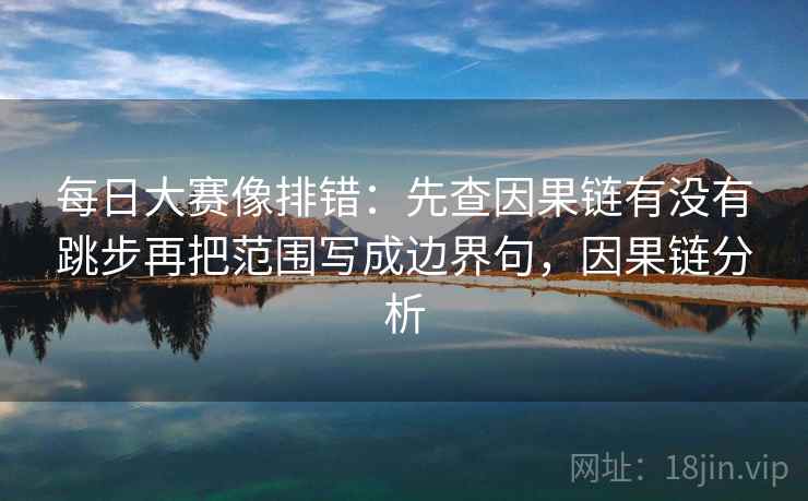 每日大赛像排错：先查因果链有没有跳步再把范围写成边界句，因果链分析
