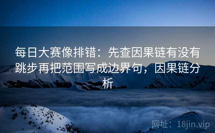 每日大赛像排错:先查因果链有没有跳步再把范围写成边界句,因果链分析 每日大赛像排错:先查因果链有没有跳步再把范围写成边界句,因果链分析