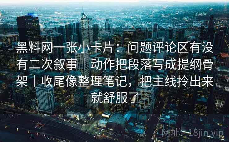 黑料网一张小卡片:问题评论区有没有二次叙事|动作把段落写成提纲骨架|收尾像整理笔记,把主线拎出来就舒服了 黑料网一张小卡片:问题评论区有没有二次叙事|动作把段落写成提纲骨架|收尾像整理笔记,把主线拎出来就舒服了