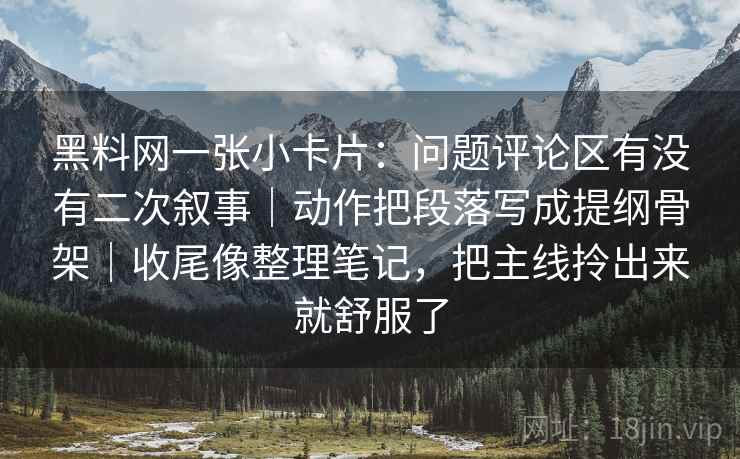 黑料网一张小卡片:问题评论区有没有二次叙事|动作把段落写成提纲骨架|收尾像整理笔记,把主线拎出来就舒服了 黑料网一张小卡片:问题评论区有没有二次叙事|动作把段落写成提纲骨架|收尾像整理笔记,把主线拎出来就舒服了