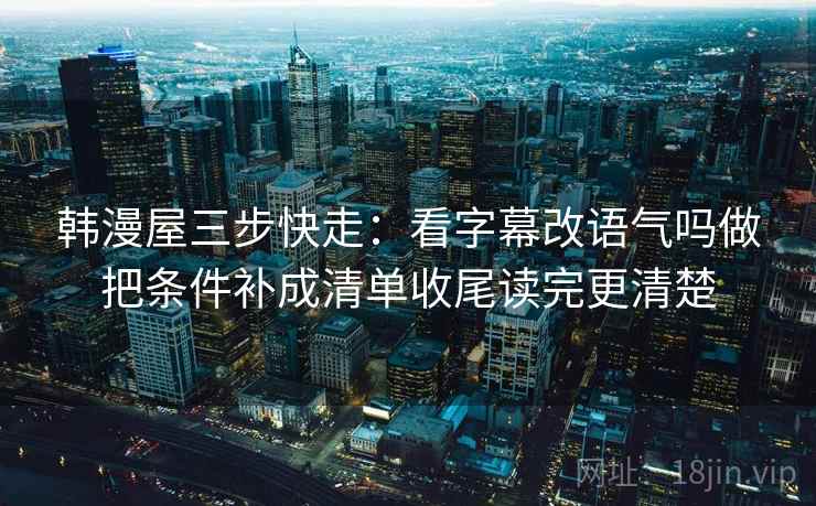 韩漫屋三步快走:看字幕改语气吗做把条件补成清单收尾读完更清楚 韩漫屋三步快走:看字幕改语气吗做把条件补成清单收尾读完更清楚