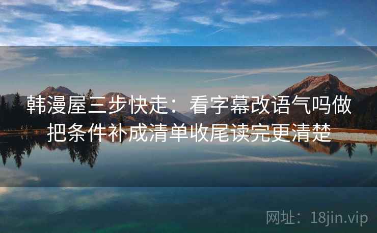 韩漫屋三步快走:看字幕改语气吗做把条件补成清单收尾读完更清楚 韩漫屋三步快走:看字幕改语气吗做把条件补成清单收尾读完更清楚