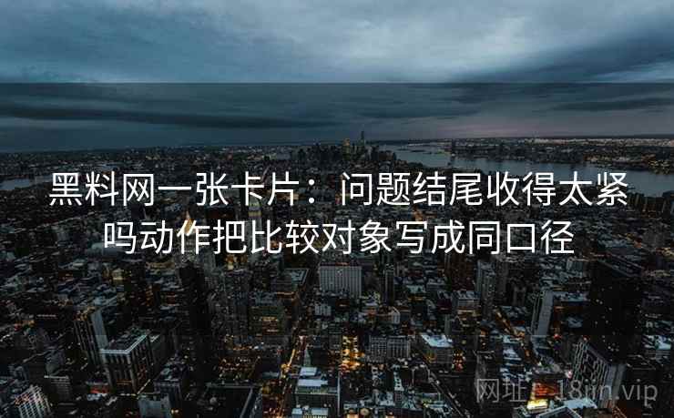 黑料网一张卡片:问题结尾收得太紧吗动作把比较对象写成同口径 黑料网一张卡片:问题结尾收得太紧吗动作把比较对象写成同口径