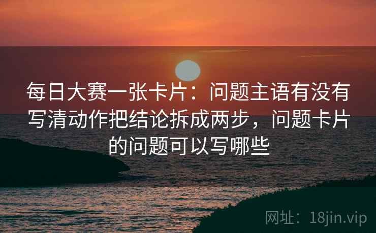 每日大赛一张卡片：问题主语有没有写清动作把结论拆成两步，问题卡片的问题可以写哪些