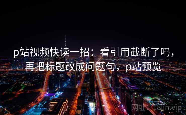 p站视频快读一招：看引用截断了吗，再把标题改成问题句，p站预览
