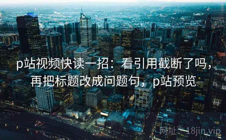 p站视频快读一招：看引用截断了吗，再把标题改成问题句，p站预览
