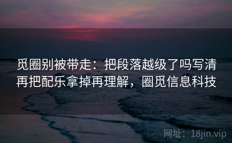 觅圈别被带走:把段落越级了吗写清再把配乐拿掉再理解,圈觅信息科技 觅圈别被带走:把段落越级了吗写清再把配乐拿掉再理解,圈觅信息科技