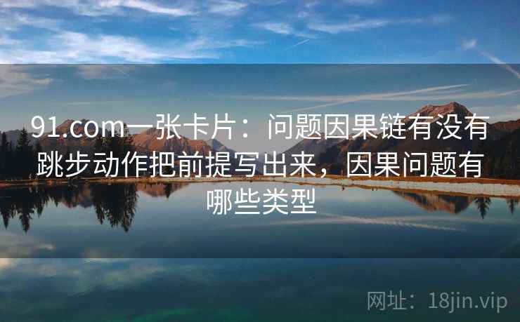 91.com一张卡片：问题因果链有没有跳步动作把前提写出来，因果问题有哪些类型