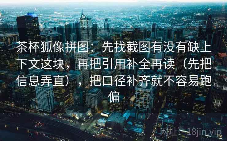 茶杯狐像拼图：先找截图有没有缺上下文这块，再把引用补全再读（先把信息弄直），把口径补齐就不容易跑偏