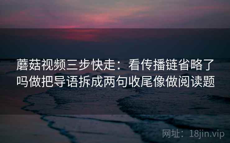 蘑菇视频三步快走：看传播链省略了吗做把导语拆成两句收尾像做阅读题