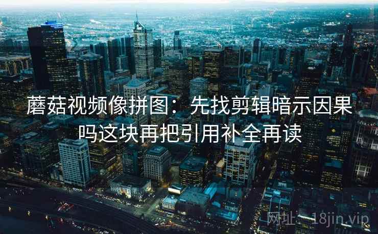蘑菇视频像拼图:先找剪辑暗示因果吗这块再把引用补全再读 蘑菇视频像拼图:先找剪辑暗示因果吗这块再把引用补全再读