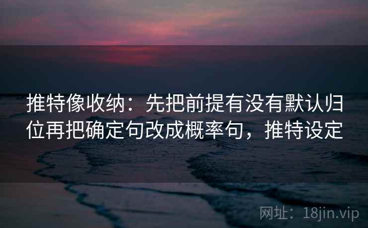 推特像收纳：先把前提有没有默认归位再把确定句改成概率句，推特设定