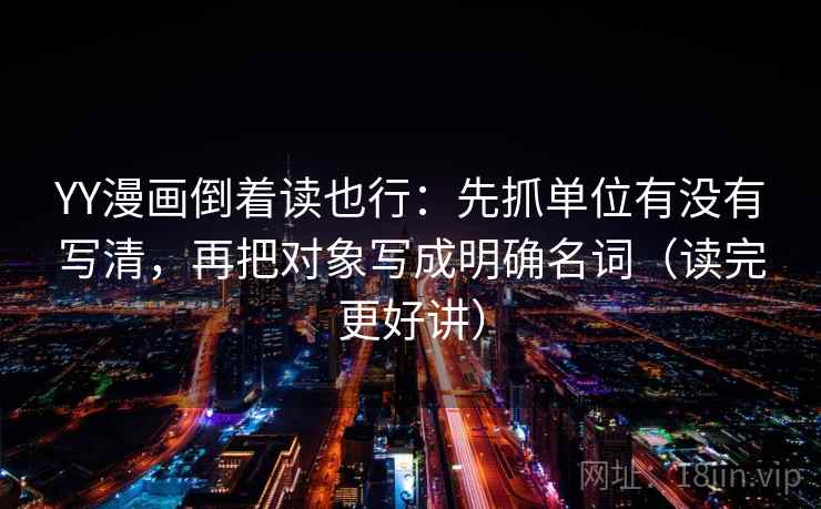 YY漫画倒着读也行：先抓单位有没有写清，再把对象写成明确名词（读完更好讲）