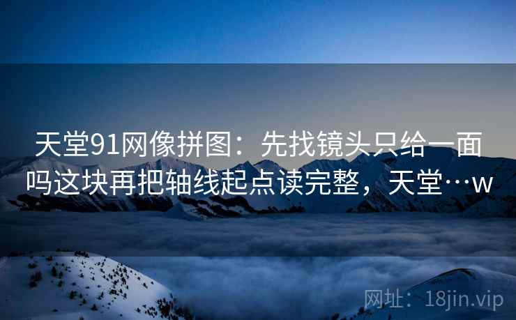 天堂91网像拼图:先找镜头只给一面吗这块再把轴线起点读完整,天堂…w 天堂91网像拼图:先找镜头只给一面吗这块再把轴线起点读完整,天堂…w
