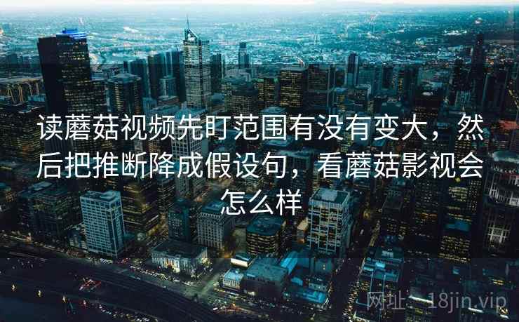 读蘑菇视频先盯范围有没有变大，然后把推断降成假设句，看蘑菇影视会怎么样