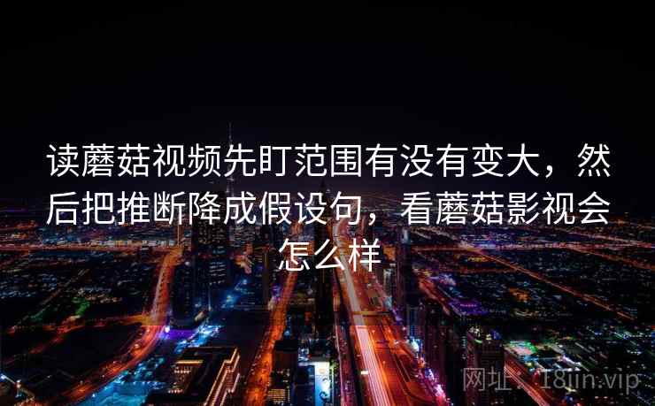 读蘑菇视频先盯范围有没有变大，然后把推断降成假设句，看蘑菇影视会怎么样