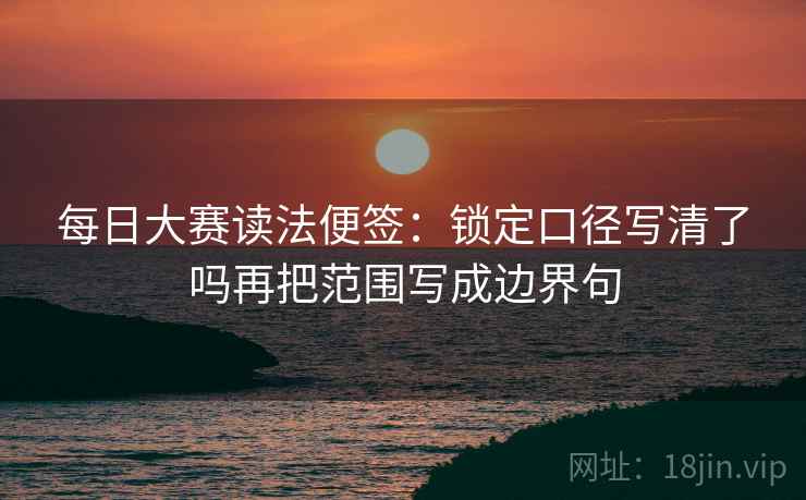 每日大赛读法便签:锁定口径写清了吗再把范围写成边界句 每日大赛读法便签:锁定口径写清了吗再把范围写成边界句