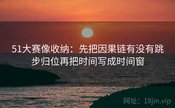 51大赛像收纳：先把因果链有没有跳步归位再把时间写成时间窗