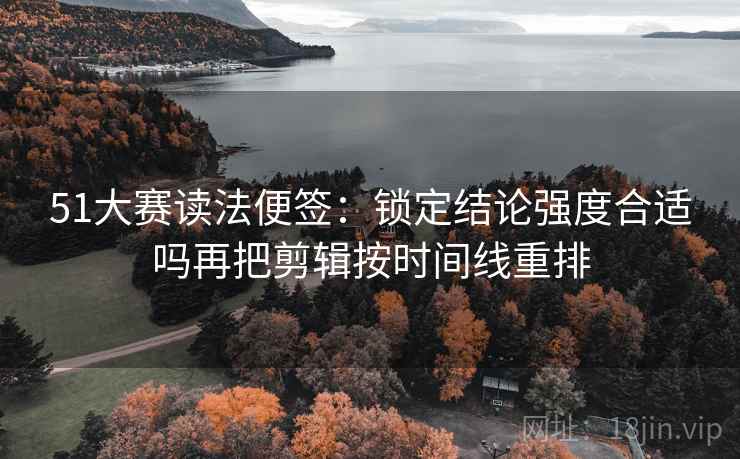 51大赛读法便签:锁定结论强度合适吗再把剪辑按时间线重排 51大赛读法便签:锁定结论强度合适吗再把剪辑按时间线重排